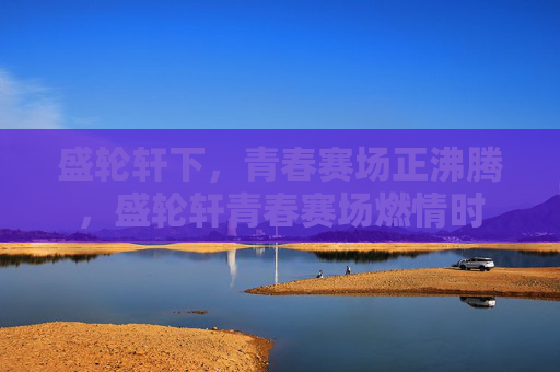 盛轮轩下,青春赛场正沸腾,盛轮轩青春赛场燃情时 盛轮轩下,青春赛场正沸腾,盛轮轩青春赛场燃情时