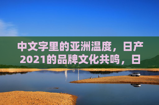 中文字里的亚洲温度，日产2021的品牌文化共鸣，日产2021，中文字里的亚洲温度与文化共鸣