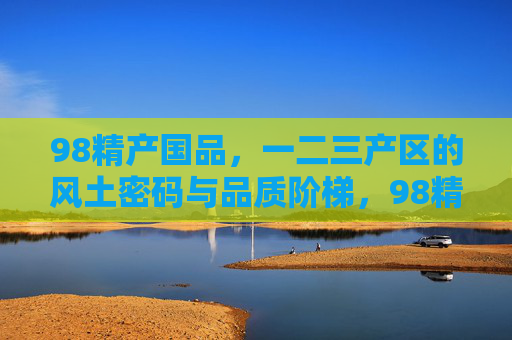 98精产国品,一二三产区的风土密码与品质阶梯,98精产国品,风土密码与品质阶梯 98精产国品,一二三产区的风土密码与品质阶梯,98精产国品,风土密码与品质阶梯