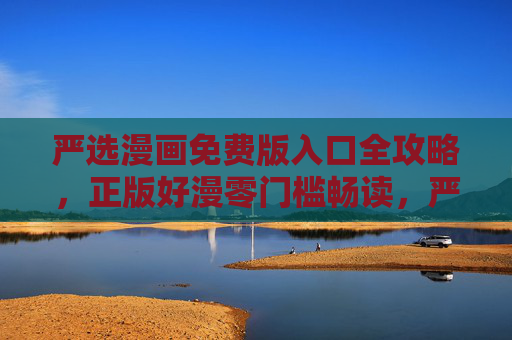 严选漫画免费版入口全攻略，正版好漫零门槛畅读，严选漫画免费版入口全攻略，正版好漫零门槛畅读