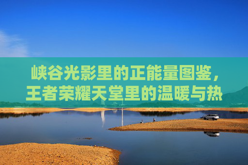 峡谷光影里的正能量图鉴,王者荣耀天堂里的温暖与热血,峡谷光影,王者荣耀正能量图鉴 峡谷光影里的正能量图鉴,王者荣耀天堂里的温暖与热血,峡谷光影,王者荣耀正能量图鉴
