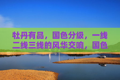 牡丹有品,国色分级,一线二线三线的风华交响,国色分级,牡丹一线二线三线风华交响 牡丹有品,国色分级,一线二线三线的风华交响,国色分级,牡丹一线二线三线风华交响