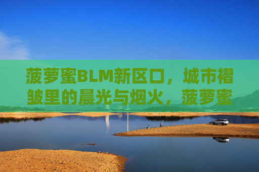 菠萝蜜BLM新区口,城市褶皱里的晨光与烟火,菠萝蜜BLM新区口,城市褶皱里的晨光与烟火 菠萝蜜BLM新区口,城市褶皱里的晨光与烟火,菠萝蜜BLM新区口,城市褶皱里的晨光与烟火