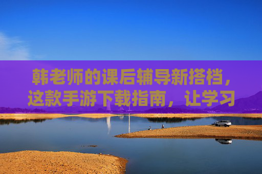 韩老师的课后辅导新搭档,这款手游下载指南,让学习悄悄升级,韩老师课后辅导新搭档,手游下载指南,学习悄悄升级 韩老师的课后辅导新搭档,这款手游下载指南,让学习悄悄升级,韩老师课后辅导新搭档,手游下载指南,学习悄悄升级