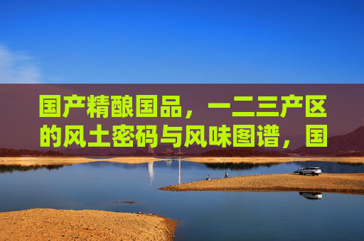国产精酿国品,一二三产区的风土密码与风味图谱,国产精酿风土密码,一二三产区的风味图谱 国产精酿国品,一二三产区的风土密码与风味图谱,国产精酿风土密码,一二三产区的风味图谱