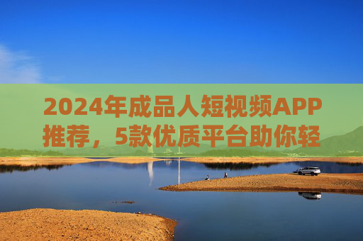 2024年成品人短视频APP推荐，5款优质平台助你轻松创作与娱乐，2024年成品人短视频APP推荐，5款优质平台轻松创作与娱乐