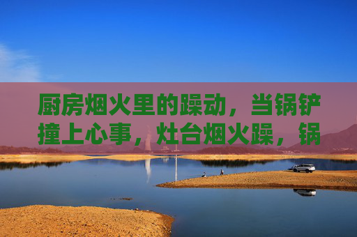 厨房烟火里的躁动,当锅铲撞上心事,灶台烟火躁,锅铲撞心事 厨房烟火里的躁动,当锅铲撞上心事,灶台烟火躁,锅铲撞心事