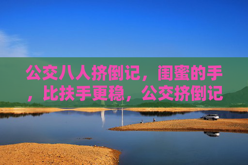 公交八人挤倒记,闺蜜的手,比扶手更稳,公交挤倒记,闺蜜的手,比扶手更稳 公交八人挤倒记,闺蜜的手,比扶手更稳,公交挤倒记,闺蜜的手,比扶手更稳