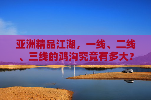 亚洲精品江湖,一线、二线、三线的鸿沟究竟有多大?亚洲精品江湖,一线、二线、三线的鸿沟究竟有多大? 亚洲精品江湖,一线、二线、三线的鸿沟究竟有多大?亚洲精品江湖,一线、二线、三线的鸿沟究竟有多大?