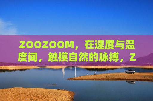 ZOOZOOM,在速度与温度间,触摸自然的脉搏,ZOOZOOM,触摸速度温度间的自然脉搏 ZOOZOOM,在速度与温度间,触摸自然的脉搏,ZOOZOOM,触摸速度温度间的自然脉搏