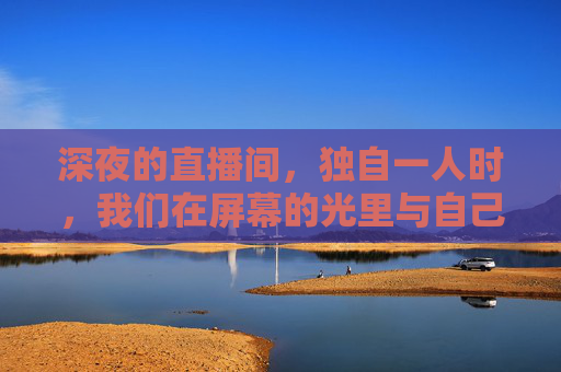 深夜的直播间,独自一人时,我们在屏幕的光里与自己对话,屏幕光中的深夜独白 深夜的直播间,独自一人时,我们在屏幕的光里与自己对话,屏幕光中的深夜独白