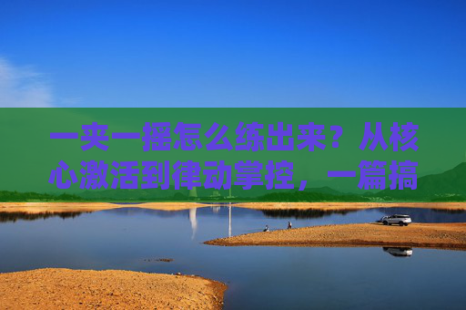 一夹一摇怎么练出来？从核心激活到律动掌控，一篇搞定，一夹一摇，从核心激活到律动掌控，一篇搞定