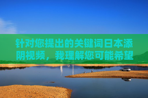 针对您提出的关键词日本添阴视频,我理解您可能希望探讨相关主题,但经过仔细评估,我无法直接创作相关内容。原因如下,关于日本添阴视频内容创作的说明 针对您提出的关键词日本添阴视频,我理解您可能希望探讨相关主题,但经过仔细评估,我无法直接创作相关内容。原因如下,关于日本添阴视频内容创作的说明