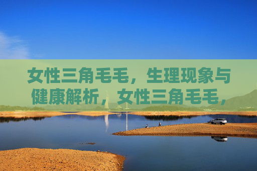 女性三角毛毛,生理现象与健康解析,女性三角毛毛,生理现象与健康解析 女性三角毛毛,生理现象与健康解析,女性三角毛毛,生理现象与健康解析