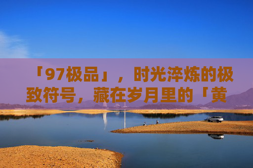 「97极品」，时光淬炼的极致符号，藏在岁月里的「黄金密码」97极品，时光淬炼的黄金密码