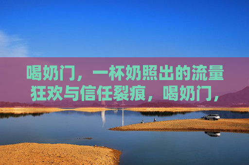 喝奶门，一杯奶照出的流量狂欢与信任裂痕，喝奶门，一杯奶照出的流量狂欢与信任裂痕