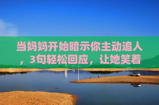 当妈妈开始暗示你主动追人,3句轻松回应,让她笑着放心,妈妈催追人?3句轻松回应让她笑着放心 当妈妈开始暗示你主动追人,3句轻松回应,让她笑着放心,妈妈催追人?3句轻松回应让她笑着放心