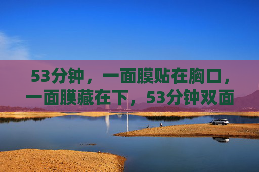 53分钟,一面膜贴在胸口,一面膜藏在下,53分钟双面膜,胸口贴,下藏 53分钟,一面膜贴在胸口,一面膜藏在下,53分钟双面膜,胸口贴,下藏
