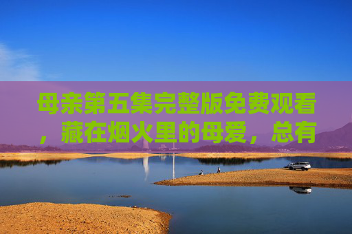 母亲第五集完整版免费观看,藏在烟火里的母爱,总有一帧戳中你,母亲第五集完整版,藏在烟火里的母爱,总有一帧戳中你 母亲第五集完整版免费观看,藏在烟火里的母爱,总有一帧戳中你,母亲第五集完整版,藏在烟火里的母爱,总有一帧戳中你