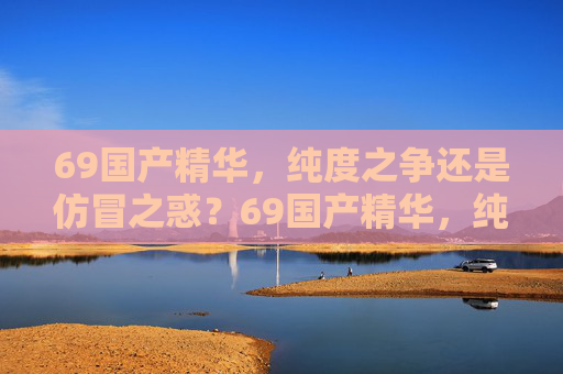 69国产精华,纯度之争还是仿冒之惑?69国产精华,纯度之争还是仿冒之惑? 69国产精华,纯度之争还是仿冒之惑?69国产精华,纯度之争还是仿冒之惑?