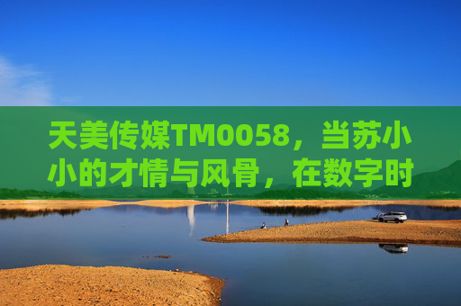 天美传媒TM0058，当苏小小的才情与风骨，在数字时代重焕新生，天美传媒TM0058，苏小小才情风骨数字时代重焕新生