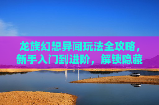 龙族幻想异闻玩法全攻略，新手入门到进阶，解锁隐藏剧情与稀有奖励！龙族幻想异闻玩法全攻略，新手进阶解锁隐藏剧情与稀有奖励