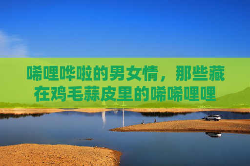 唏哩哗啦的男女情，那些藏在鸡毛蒜皮里的唏唏哩哩