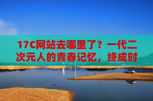 17C网站去哪里了？一代二次元人的青春记忆，终成时代回响，17C消失，一代二次元人的青春记忆终成时代回响