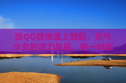 当QQ弹弹遇上舞蹈,元气少女的活力风暴,每一帧都是治愈!元气少女QQ弹弹舞,每帧都是治愈风暴 当QQ弹弹遇上舞蹈,元气少女的活力风暴,每一帧都是治愈!元气少女QQ弹弹舞,每帧都是治愈风暴