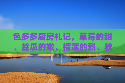 色多多厨房札记,草莓的甜、丝瓜的嫩、榴莲的烈、秋葵的韧,舌尖上的四重奏 色多多厨房札记,草莓的甜、丝瓜的嫩、榴莲的烈、秋葵的韧,舌尖上的四重奏