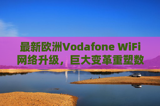 最新欧洲Vodafone WiFi网络升级,巨大变革重塑数字连接体验,Vodafone欧洲WiFi网络升级,重塑数字连接体验 最新欧洲Vodafone WiFi网络升级,巨大变革重塑数字连接体验,Vodafone欧洲WiFi网络升级,重塑数字连接体验