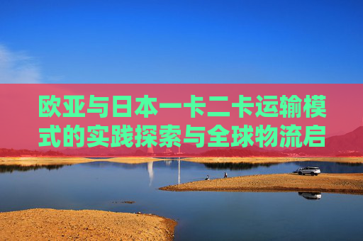 欧亚与日本一卡二卡运输模式的实践探索与全球物流启示，欧亚与日本一卡二卡运输模式实践探索与全球物流启示