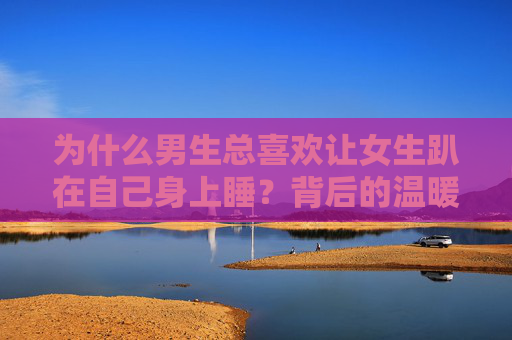 为什么男生总喜欢让女生趴在自己身上睡？背后的温暖与爱意，男生让女生趴睡，胸膛里的温暖与爱意