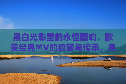 黑白光影里的永恒回响,欧美经典MV的致敬与传承,黑白光影中的欧美经典MV致敬与传承 黑白光影里的永恒回响,欧美经典MV的致敬与传承,黑白光影中的欧美经典MV致敬与传承