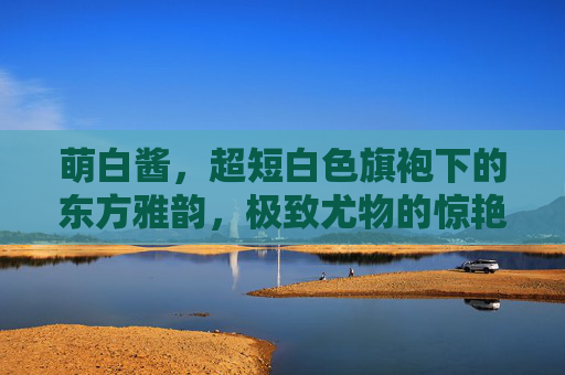 萌白酱,超短白色旗袍下的东方雅韵,极致尤物的惊艳定格,萌白酱超短旗袍东方雅韵惊艳定格 萌白酱,超短白色旗袍下的东方雅韵,极致尤物的惊艳定格,萌白酱超短旗袍东方雅韵惊艳定格