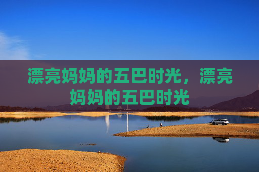 漂亮妈妈的五巴时光,漂亮妈妈的五巴时光 漂亮妈妈的五巴时光,漂亮妈妈的五巴时光