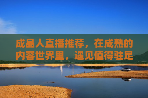 成品人直播推荐,在成熟的内容世界里,遇见值得驻足的光,世界,成品人直播的推荐之光 成品人直播推荐,在成熟的内容世界里,遇见值得驻足的光,世界,成品人直播的推荐之光