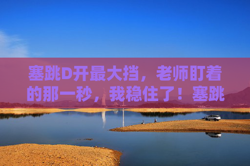 塞跳D开最大挡,老师盯着的那一秒,我稳住了!塞跳最大挡,老师盯紧我稳了! 塞跳D开最大挡,老师盯着的那一秒,我稳住了!塞跳最大挡,老师盯紧我稳了!
