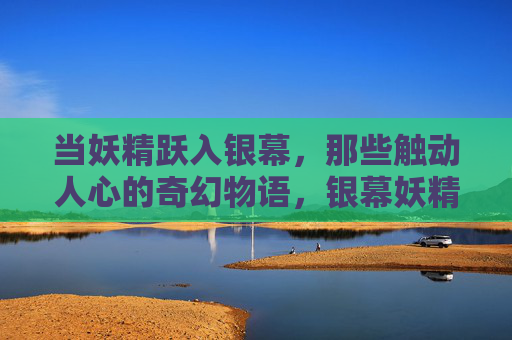 当妖精跃入银幕,那些触动人心的奇幻物语,银幕妖精,奇幻物语的心动瞬间 当妖精跃入银幕,那些触动人心的奇幻物语,银幕妖精,奇幻物语的心动瞬间