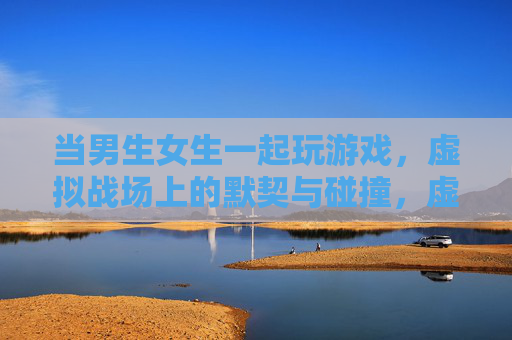 当男生女生一起玩游戏,虚拟战场上的默契与碰撞,虚拟战场,男女玩家的默契与碰撞 当男生女生一起玩游戏,虚拟战场上的默契与碰撞,虚拟战场,男女玩家的默契与碰撞