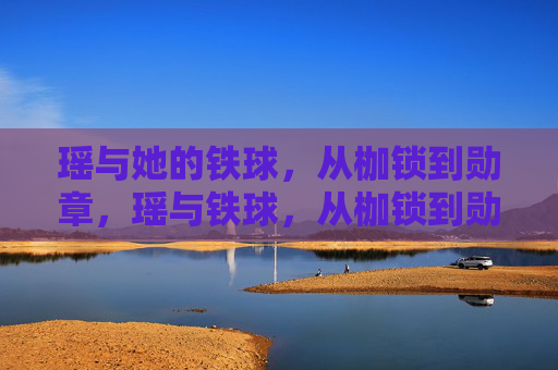瑶与她的铁球,从枷锁到勋章,瑶与铁球,从枷锁到勋章 瑶与她的铁球,从枷锁到勋章,瑶与铁球,从枷锁到勋章