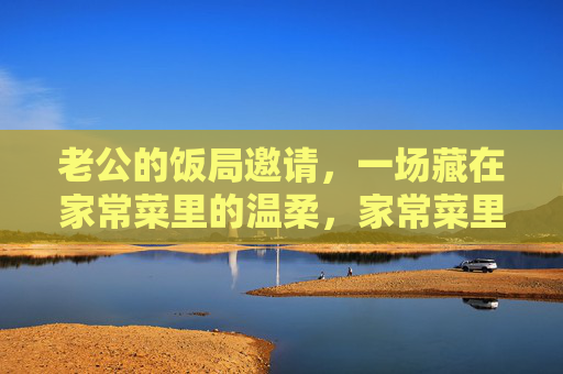 老公的饭局邀请,一场藏在家常菜里的温柔,家常菜里的温柔饭局 老公的饭局邀请,一场藏在家常菜里的温柔,家常菜里的温柔饭局