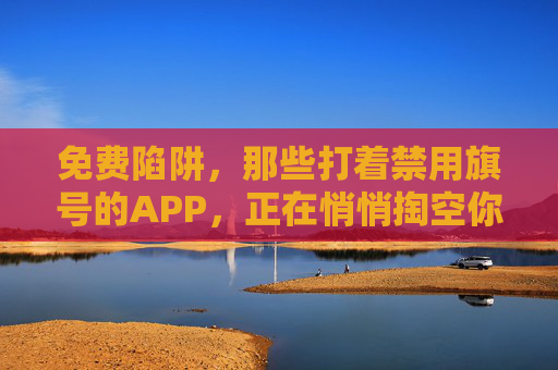 免费陷阱,那些打着禁用旗号的APP,正在悄悄掏空你的安全感,禁用旗号下的免费陷阱,APP正掏空你的安全感 免费陷阱,那些打着禁用旗号的APP,正在悄悄掏空你的安全感,禁用旗号下的免费陷阱,APP正掏空你的安全感
