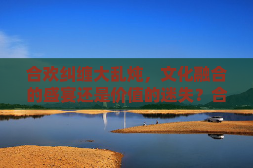合欢纠缠大乱炖，文化融合的盛宴还是价值的迷失？合欢纠缠，文化融合的盛宴与迷失