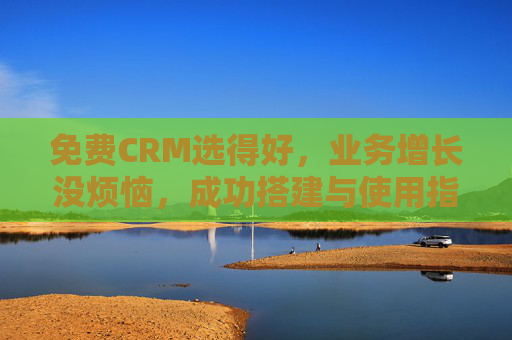 免费CRM选得好,业务增长没烦恼,成功搭建与使用指南,免费CRM选搭用指南,业务增长无忧 免费CRM选得好,业务增长没烦恼,成功搭建与使用指南,免费CRM选搭用指南,业务增长无忧