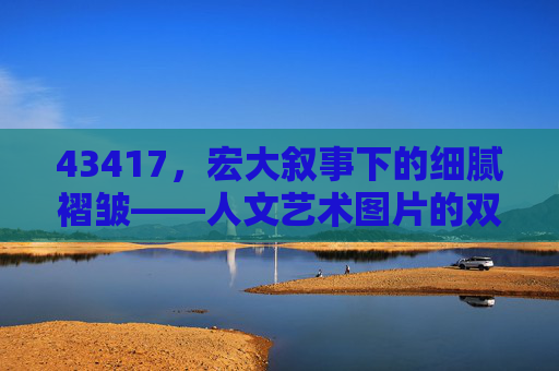 43417,宏大叙事下的细腻褶皱——人文艺术图片的双重镜像,宏大叙事下的细腻褶皱,人文艺术图片的双重镜像 43417,宏大叙事下的细腻褶皱——人文艺术图片的双重镜像,宏大叙事下的细腻褶皱,人文艺术图片的双重镜像