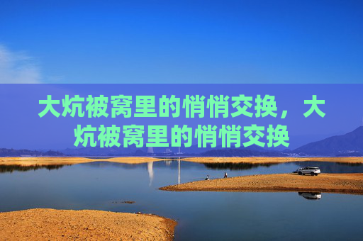 大炕被窝里的悄悄交换,大炕被窝里的悄悄交换 大炕被窝里的悄悄交换,大炕被窝里的悄悄交换