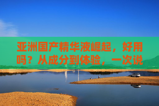 亚洲国产精华液崛起,好用吗?从成分到体验,一次说透,亚洲国产精华液崛起,好用吗?成分体验一次说透 亚洲国产精华液崛起,好用吗?从成分到体验,一次说透,亚洲国产精华液崛起,好用吗?成分体验一次说透