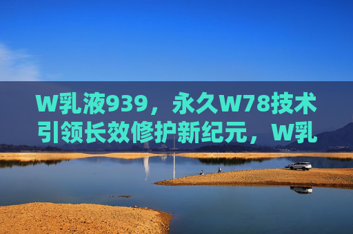 W乳液939,永久W78技术引领长效修护新纪元,W乳液939,永久W78技术引领长效修护新纪元 W乳液939,永久W78技术引领长效修护新纪元,W乳液939,永久W78技术引领长效修护新纪元