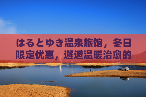 はるとゆき温泉旅馆,冬日限定优惠,邂逅温暖治愈的汤泉时光,はるとゆき温泉旅馆冬日限定,温暖治愈汤泉时光 はるとゆき温泉旅馆,冬日限定优惠,邂逅温暖治愈的汤泉时光,はるとゆき温泉旅馆冬日限定,温暖治愈汤泉时光